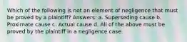 Which of the following is not an element of negligence that must be proved by a plaintiff? Answers: a. Superseding cause b. Proximate cause c. Actual cause d. All of the above must be proved by the plaintiff in a negligence case.