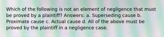 Which of the following is not an element of negligence that must be proved by a plaintiff? Answers: a. Superseding cause b. Proximate cause c. Actual cause d. All of the above must be proved by the plaintiff in a negligence case.