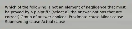 Which of the following is not an element of negligence that must be proved by a plaintiff? (select all the answer options that are correct) Group of answer choices: Proximate cause Minor cause Superseding cause Actual cause