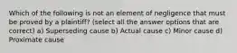 Which of the following is not an element of negligence that must be proved by a plaintiff? (select all the answer options that are correct) a) Superseding cause b) Actual cause c) Minor cause d) Proximate cause