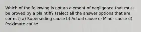 Which of the following is not an element of negligence that must be proved by a plaintiff? (select all the answer options that are correct) a) Superseding cause b) Actual cause c) Minor cause d) Proximate cause