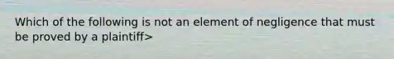 Which of the following is not an element of negligence that must be proved by a plaintiff>