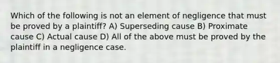 Which of the following is not an element of negligence that must be proved by a plaintiff? A) Superseding cause B) Proximate cause C) Actual cause D) All of the above must be proved by the plaintiff in a negligence case.