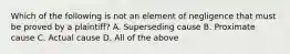 Which of the following is not an element of negligence that must be proved by a plaintiff? A. Superseding cause B. Proximate cause C. Actual cause D. All of the above