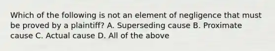 Which of the following is not an element of negligence that must be proved by a plaintiff? A. Superseding cause B. Proximate cause C. Actual cause D. All of the above