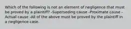 Which of the following is not an element of negligence that must be proved by a plaintiff? -Superseding cause -Proximate cause -Actual cause -All of the above must be proved by the plaintiff in a negligence case.