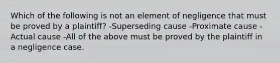 Which of the following is not an element of negligence that must be proved by a plaintiff? -Superseding cause -Proximate cause -Actual cause -All of the above must be proved by the plaintiff in a negligence case.