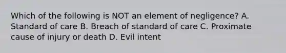 Which of the following is NOT an element of negligence? A. Standard of care B. Breach of standard of care C. Proximate cause of injury or death D. Evil intent