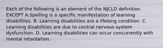 Each of the following is an element of the NJCLD definition EXCEPT A.Spelling is a specific manifestation of learning disabilities. B. Learning disabilities are a lifelong condition. C. Learning disabilities are due to central nervous system dysfunction. D. Learning disabilities can occur concurrently with mental retardation.