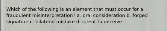 Which of the following is an element that must occur for a fraudulent misinterpretation? a. oral consideration b. forged signature c. bilateral mistake d. intent to deceive