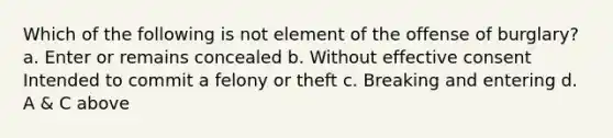 Which of the following is not element of the offense of burglary? a. Enter or remains concealed b. Without effective consent Intended to commit a felony or theft c. Breaking and entering d. A & C above