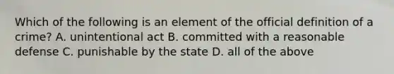 Which of the following is an element of the official definition of a crime? A. unintentional act B. committed with a reasonable defense C. punishable by the state D. all of the above