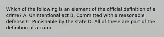 Which of the following is an element of the official definition of a crime? A. Unintentional act B. Committed with a reasonable defense C. Punishable by the state D. All of these are part of the definition of a crime