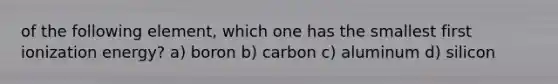 of the following element, which one has the smallest first ionization energy? a) boron b) carbon c) aluminum d) silicon