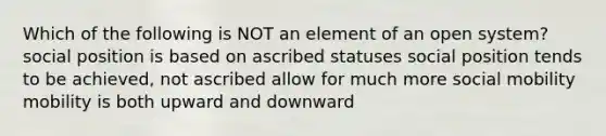 Which of the following is NOT an element of an open system? social position is based on ascribed statuses social position tends to be achieved, not ascribed allow for much more social mobility mobility is both upward and downward