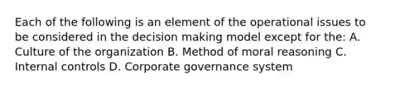 Each of the following is an element of the operational issues to be considered in the decision making model except for the: A. Culture of the organization B. Method of moral reasoning C. Internal controls D. Corporate governance system