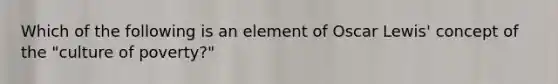 Which of the following is an element of Oscar Lewis' concept of the "culture of poverty?"