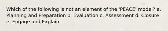 Which of the following is not an element of the 'PEACE' model? a. Planning and Preparation b. Evaluation c. Assessment d. Closure e. Engage and Explain