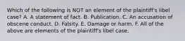 Which of the following is NOT an element of the plaintiff's libel case? A. A statement of fact. B. Publication. C. An accusation of obscene conduct. D. Falsity. E. Damage or harm. F. All of the above are elements of the plaintiff's libel case.