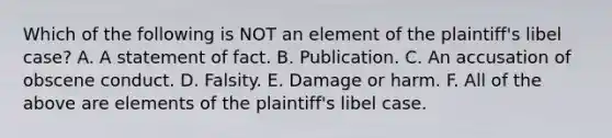 Which of the following is NOT an element of the plaintiff's libel case? A. A statement of fact. B. Publication. C. An accusation of obscene conduct. D. Falsity. E. Damage or harm. F. All of the above are elements of the plaintiff's libel case.