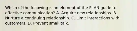 Which of the following is an element of the PLAN guide to effective communication? A. Acquire new relationships. B. Nurture a continuing relationship. C. Limit interactions with customers. D. Prevent small talk.