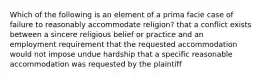 Which of the following is an element of a prima facie case of failure to reasonably accommodate religion? that a conflict exists between a sincere religious belief or practice and an employment requirement that the requested accommodation would not impose undue hardship that a specific reasonable accommodation was requested by the plaintiff