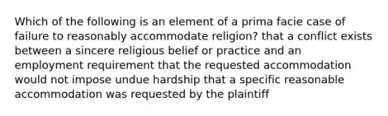 Which of the following is an element of a prima facie case of failure to reasonably accommodate religion? that a conflict exists between a sincere religious belief or practice and an employment requirement that the requested accommodation would not impose undue hardship that a specific reasonable accommodation was requested by the plaintiff