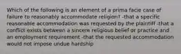 Which of the following is an element of a prima facie case of failure to reasonably accommodate religion? -that a specific reasonable accommodation was requested by the plaintiff -that a conflict exists between a sincere religious belief or practice and an employment requirement -that the requested accommodation would not impose undue hardship