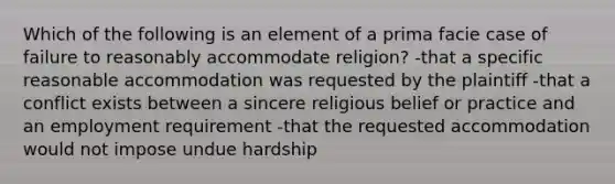 Which of the following is an element of a prima facie case of failure to reasonably accommodate religion? -that a specific reasonable accommodation was requested by the plaintiff -that a conflict exists between a sincere religious belief or practice and an employment requirement -that the requested accommodation would not impose undue hardship