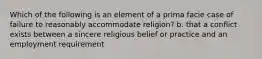 Which of the following is an element of a prima facie case of failure to reasonably accommodate religion? b. that a conflict exists between a sincere religious belief or practice and an employment requirement