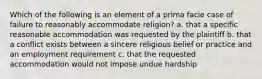 Which of the following is an element of a prima facie case of failure to reasonably accommodate religion? a. that a specific reasonable accommodation was requested by the plaintiff b. that a conflict exists between a sincere religious belief or practice and an employment requirement c. that the requested accommodation would not impose undue hardship