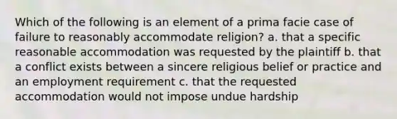 Which of the following is an element of a prima facie case of failure to reasonably accommodate religion? a. that a specific reasonable accommodation was requested by the plaintiff b. that a conflict exists between a sincere religious belief or practice and an employment requirement c. that the requested accommodation would not impose undue hardship