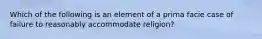 Which of the following is an element of a prima facie case of failure to reasonably accommodate religion?