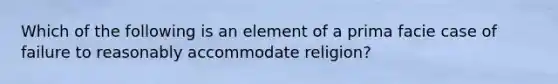 Which of the following is an element of a prima facie case of failure to reasonably accommodate religion?