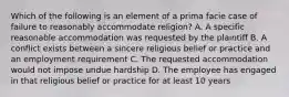 Which of the following is an element of a prima facie case of failure to reasonably accommodate religion? A. A specific reasonable accommodation was requested by the plaintiff B. A conflict exists between a sincere religious belief or practice and an employment requirement C. The requested accommodation would not impose undue hardship D. The employee has engaged in that religious belief or practice for at least 10 years