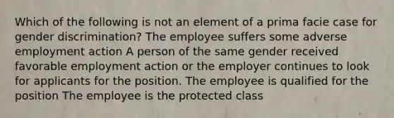 Which of the following is not an element of a prima facie case for gender discrimination? The employee suffers some adverse employment action A person of the same gender received favorable employment action or the employer continues to look for applicants for the position. The employee is qualified for the position The employee is the protected class