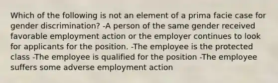 Which of the following is not an element of a prima facie case for gender discrimination? -A person of the same gender received favorable employment action or the employer continues to look for applicants for the position. -The employee is the protected class -The employee is qualified for the position -The employee suffers some adverse employment action