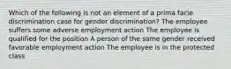 Which of the following is not an element of a prima facie discrimination case for gender discrimination? The employee suffers some adverse employment action The employee is qualified for the position A person of the same gender received favorable employment action The employee is in the protected class