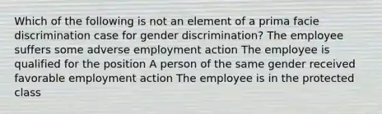 Which of the following is not an element of a prima facie discrimination case for gender discrimination? The employee suffers some adverse employment action The employee is qualified for the position A person of the same gender received favorable employment action The employee is in the protected class