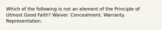 Which of the following is not an element of the Principle of Utmost Good Faith? Waiver. Concealment. Warranty. Representation.