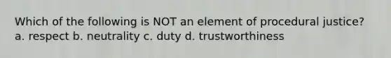 Which of the following is NOT an element of procedural justice? a. respect b. neutrality c. duty d. trustworthiness