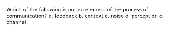 Which of the following is not an element of the process of communication? a. feedback b. context c. noise d. perception e. channel