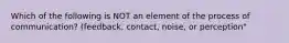 Which of the following is NOT an element of the process of communication? (feedback, contact, noise, or perception"