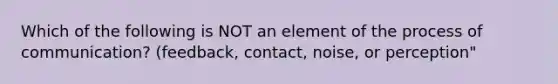 Which of the following is NOT an element of the process of communication? (feedback, contact, noise, or perception"