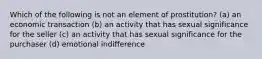 Which of the following is not an element of prostitution? (a) an economic transaction (b) an activity that has sexual significance for the seller (c) an activity that has sexual significance for the purchaser (d) emotional indifference