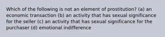 Which of the following is not an element of prostitution? (a) an economic transaction (b) an activity that has sexual significance for the seller (c) an activity that has sexual significance for the purchaser (d) emotional indifference