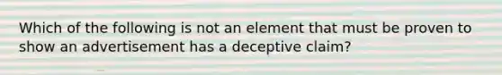 Which of the following is not an element that must be proven to show an advertisement has a deceptive claim?