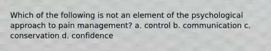 Which of the following is not an element of the psychological approach to pain management? a. control b. communication c. conservation d. confidence