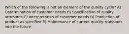 Which of the following is not an element of the quality cycle? A) Determination of customer needs B) Specification of quality attributes C) Interpretation of customer needs D) Production of product as specified E) Maintenance of current quality standards into the future