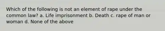 Which of the following is not an element of rape under the common law? a. Life imprisonment b. Death c. rape of man or woman d. None of the above